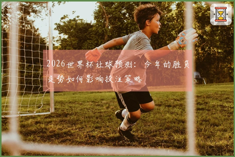 2026世界杯让球预测：今年的胜负走势如何影响投注策略